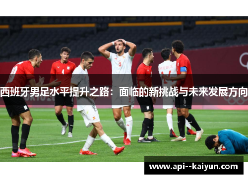 西班牙男足水平提升之路：面临的新挑战与未来发展方向