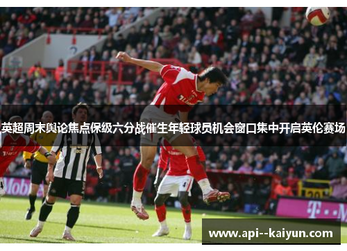英超周末舆论焦点保级六分战催生年轻球员机会窗口集中开启英伦赛场