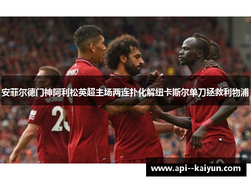 安菲尔德门神阿利松英超主场两连扑化解纽卡斯尔单刀拯救利物浦